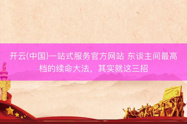开云(中国)一站式服务官方网站 东谈主间最高档的续命大法，其实就这三招