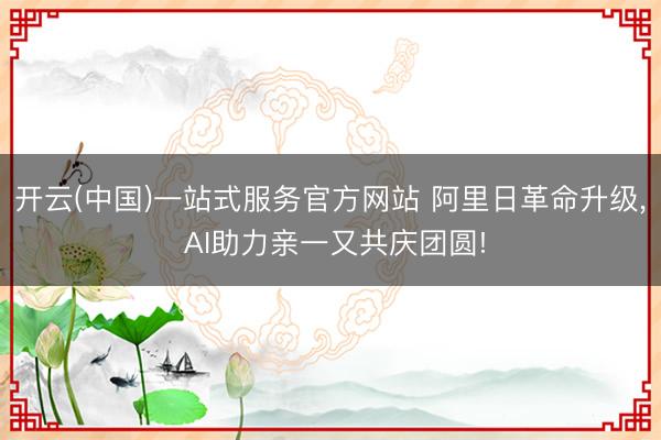 开云(中国)一站式服务官方网站 阿里日革命升级， AI助力亲一又共庆团圆!