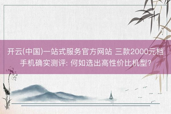 开云(中国)一站式服务官方网站 三款2000元档手机确实测评: 何如选出高性价比机型?
