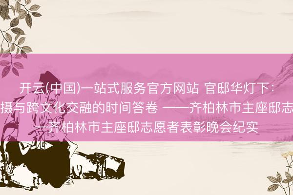 开云(中国)一站式服务官方网站 官邸华灯下：一份对于奉献、包摄与跨文化交融的时间答卷 ——齐柏林市主座邸志愿者表彰晚会纪实