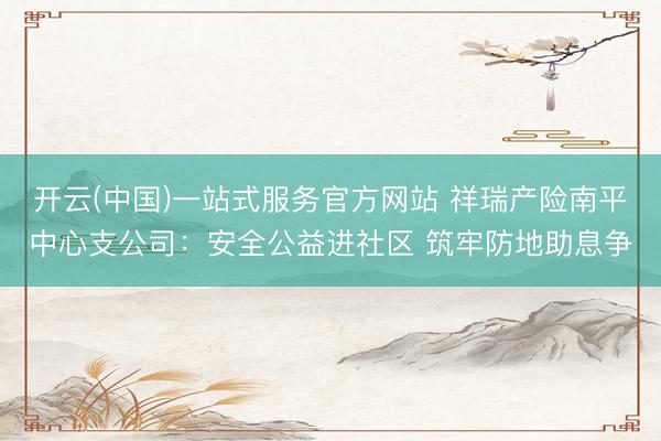 开云(中国)一站式服务官方网站 祥瑞产险南平中心支公司：安全公益进社区 筑牢防地助息争