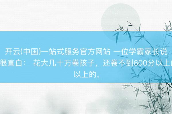 开云(中国)一站式服务官方网站 一位学霸家长说得很直白： 花大几十万卷孩子，还卷不到600分以上的，