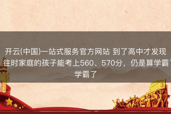 开云(中国)一站式服务官方网站 到了高中才发现，往时家庭的孩子能考上560、570分，仍是算学霸了