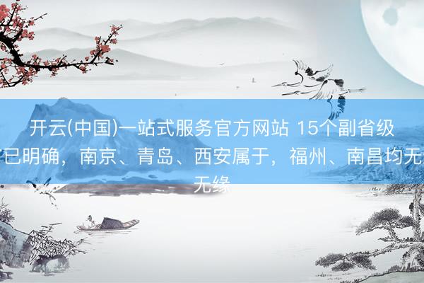 开云(中国)一站式服务官方网站 15个副省级市已明确，南京、青岛、西安属于，福州、南昌均无缘