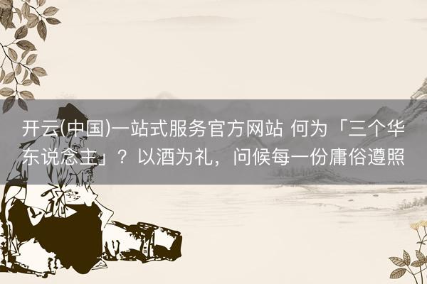 开云(中国)一站式服务官方网站 何为「三个华东说念主」？以酒为礼，问候每一份庸俗遵照