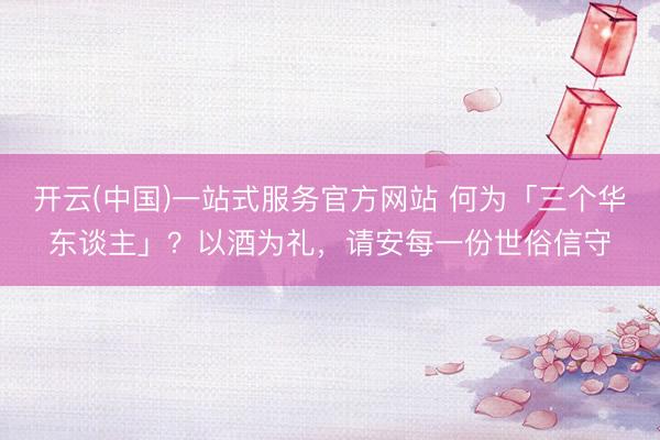 开云(中国)一站式服务官方网站 何为「三个华东谈主」？以酒为礼，请安每一份世俗信守