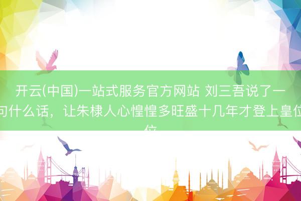 开云(中国)一站式服务官方网站 刘三吾说了一句什么话，让朱棣人心惶惶多旺盛十几年才登上皇位