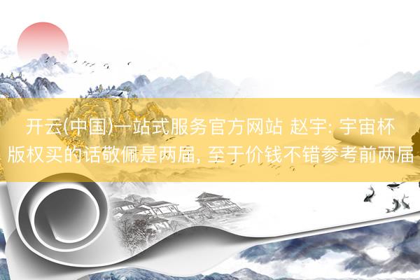 开云(中国)一站式服务官方网站 赵宇: 宇宙杯版权买的话敬佩是两届， 至于价钱不错参考前两届