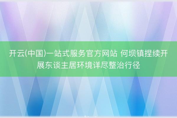 开云(中国)一站式服务官方网站 何坝镇捏续开展东谈主居环境详尽整治行径