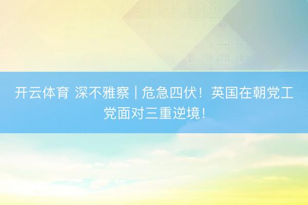 开云体育 深不雅察 | 危急四伏！英国在朝党工党面对三重逆境！