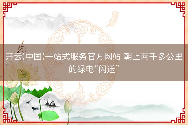 开云(中国)一站式服务官方网站 朝上两千多公里的绿电“闪送”