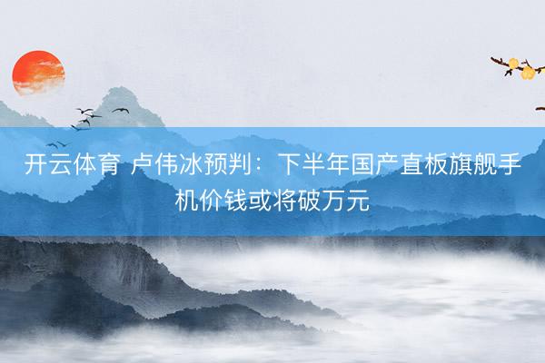 开云体育 卢伟冰预判：下半年国产直板旗舰手机价钱或将破万元