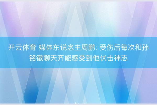 开云体育 媒体东说念主周鹏: 受伤后每次和孙铭徽聊天齐能感受到他伏击神志