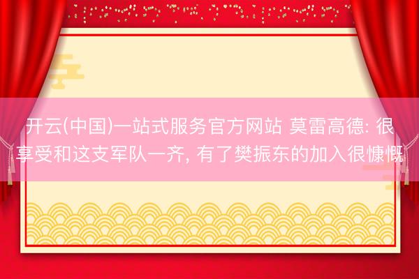 开云(中国)一站式服务官方网站 莫雷高德: 很享受和这支军队一齐， 有了樊振东的加入很慷慨