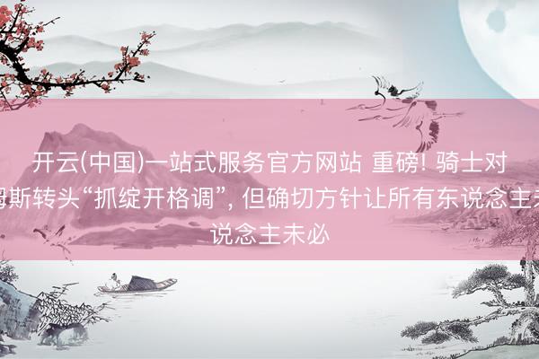开云(中国)一站式服务官方网站 重磅! 骑士对詹姆斯转头“抓绽开格调”， 但确切方针让所有东说念主未必