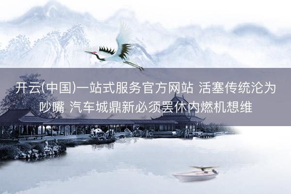 开云(中国)一站式服务官方网站 活塞传统沦为吵嘴 汽车城鼎新必须罢休内燃机想维