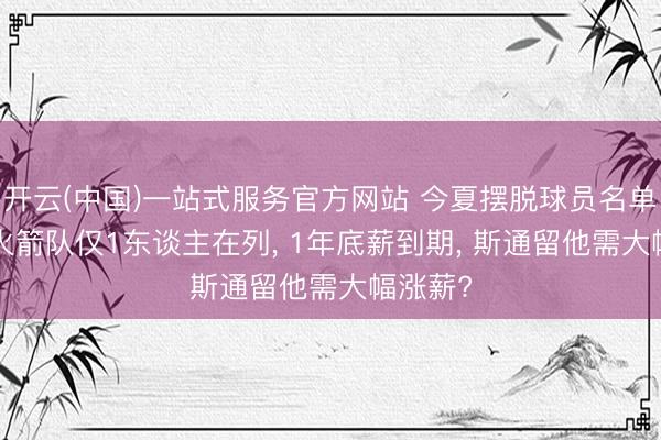 开云(中国)一站式服务官方网站 今夏摆脱球员名单出炉! 火箭队仅1东谈主在列， 1年底薪到期， 斯通留他需大幅涨薪?