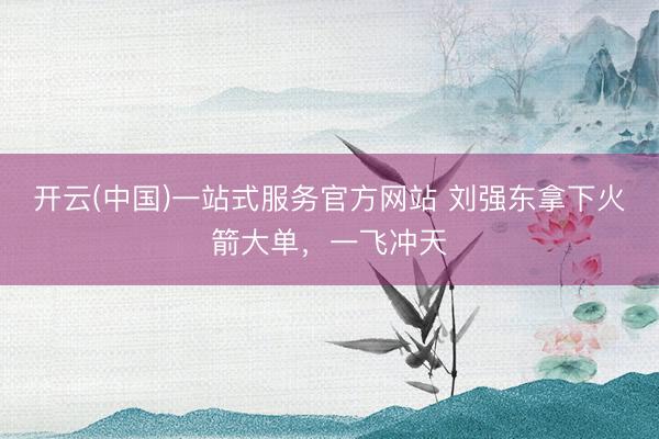 开云(中国)一站式服务官方网站 刘强东拿下火箭大单，一飞冲天