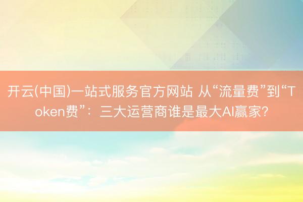 开云(中国)一站式服务官方网站 从“流量费”到“Token费”：三大运营商谁是最大AI赢家？