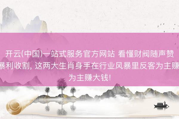 开云(中国)一站式服务官方网站 看懂财阀随声赞赏的暴利收割， 这两大生肖身手在行业风暴里反客为主赚大钱!