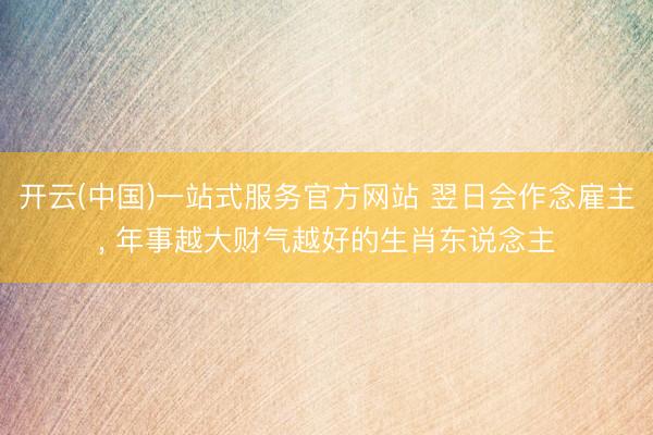 开云(中国)一站式服务官方网站 翌日会作念雇主， 年事越大财气越好的生肖东说念主