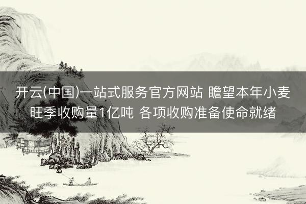 开云(中国)一站式服务官方网站 瞻望本年小麦旺季收购量1亿吨 各项收购准备使命就绪