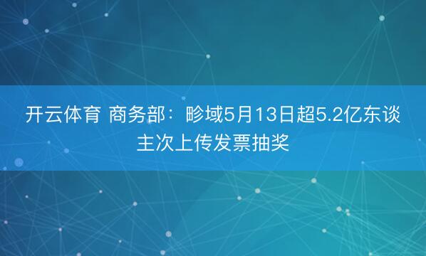 开云体育 商务部：畛域5月13日超5.2亿东谈主次上传发票抽奖