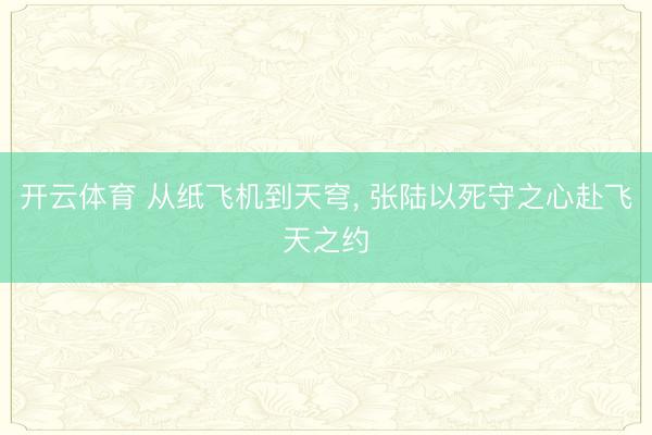 开云体育 从纸飞机到天穹， 张陆以死守之心赴飞天之约