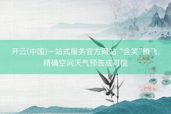 开云(中国)一站式服务官方网站 “含笑”腾飞,精确空间天气预告成可能