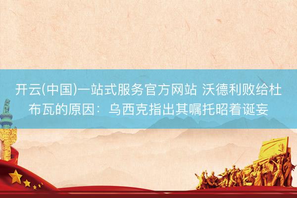 开云(中国)一站式服务官方网站 沃德利败给杜布瓦的原因：乌西克指出其嘱托昭着诞妄