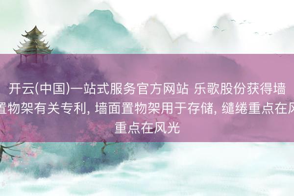 开云(中国)一站式服务官方网站 乐歌股份获得墙面置物架有关专利， 墙面置物架用于存储， 缱绻重点在风光