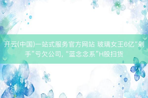 开云(中国)一站式服务官方网站 玻璃女王6亿“剁手”亏欠公司， “蓝念念系”H股扫货