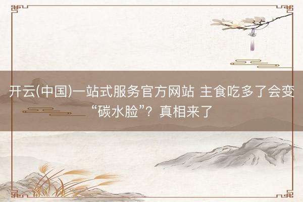 开云(中国)一站式服务官方网站 主食吃多了会变“碳水脸”？真相来了