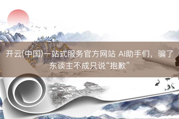 开云(中国)一站式服务官方网站 AI助手们，骗了东谈主不成只说“抱歉”