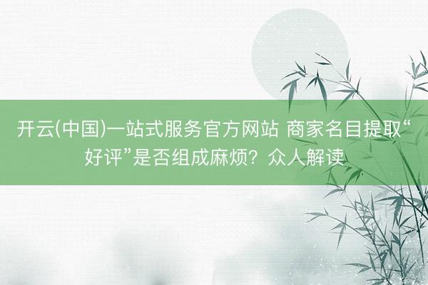 开云(中国)一站式服务官方网站 商家名目提取“好评”是否组成麻烦？众人解读