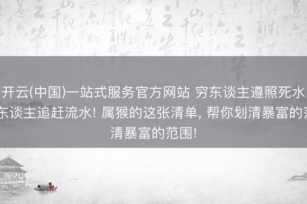 开云(中国)一站式服务官方网站 穷东谈主遵照死水， 富东谈主追赶流水! 属猴的这张清单， 帮你划清暴富的范围!