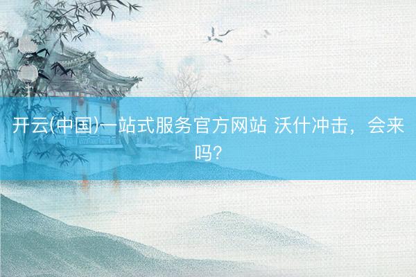 开云(中国)一站式服务官方网站 沃什冲击，会来吗？