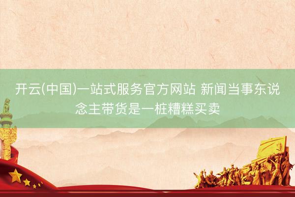 开云(中国)一站式服务官方网站 新闻当事东说念主带货是一桩糟糕买卖