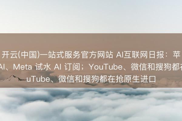 开云(中国)一站式服务官方网站 AI互联网日报：苹果押注端侧 AI、Meta 试水 AI 订阅；YouTube、微信和搜狗都在抢原生进口