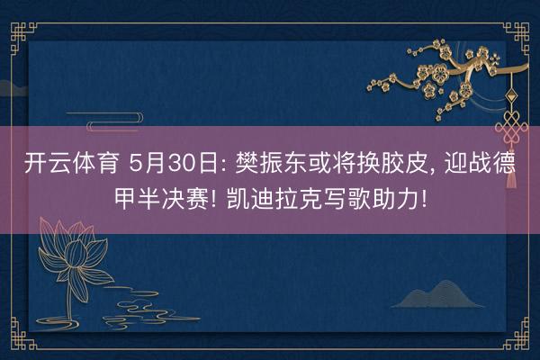 开云体育 5月30日: 樊振东或将换胶皮， 迎战德甲半决赛! 凯迪拉克写歌助力!