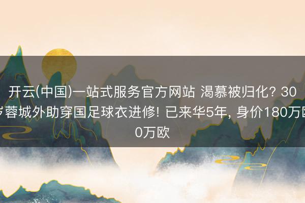开云(中国)一站式服务官方网站 渴慕被归化? 30岁蓉城外助穿国足球衣进修! 已来华5年， 身价180万欧