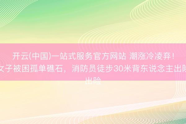 开云(中国)一站式服务官方网站 潮涨冷凌弃！女子被困孤单礁石，消防员徒步30米背东说念主出险