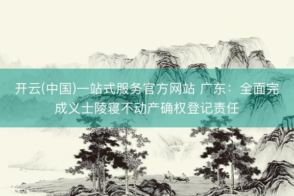 开云(中国)一站式服务官方网站 广东：全面完成义士陵寝不动产确权登记责任