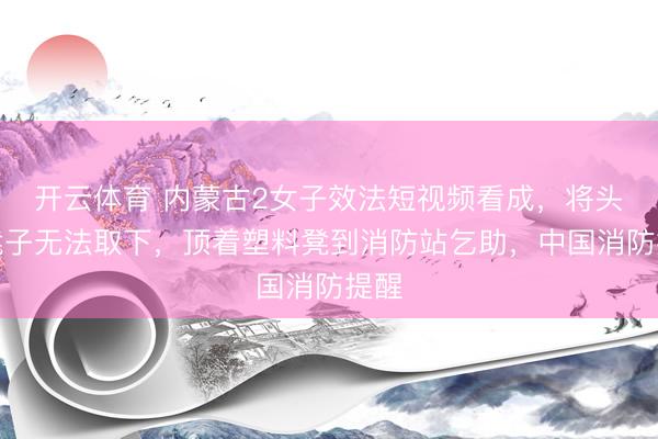 开云体育 内蒙古2女子效法短视频看成，将头套凳子无法取下，顶着塑料凳到消防站乞助，中国消防提醒