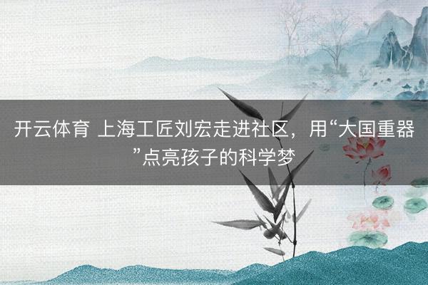 开云体育 上海工匠刘宏走进社区，用“大国重器”点亮孩子的科学梦