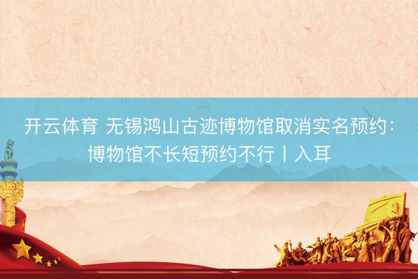 开云体育 无锡鸿山古迹博物馆取消实名预约：博物馆不长短预约不行丨入耳