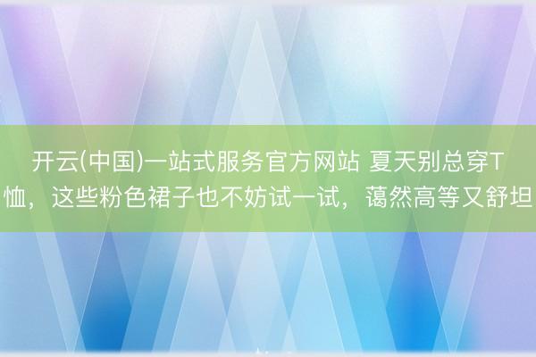 开云(中国)一站式服务官方网站 夏天别总穿T恤，这些粉色裙子也不妨试一试，蔼然高等又舒坦