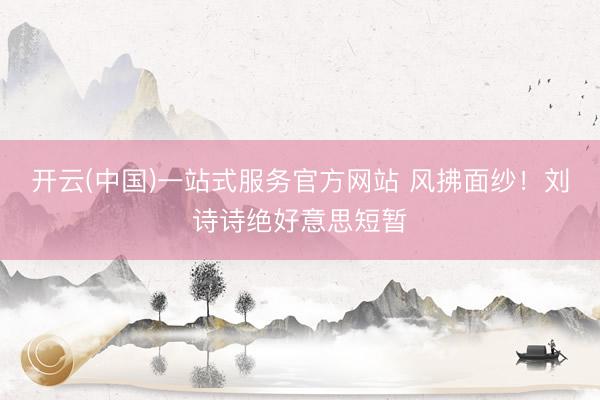 开云(中国)一站式服务官方网站 风拂面纱！刘诗诗绝好意思短暂