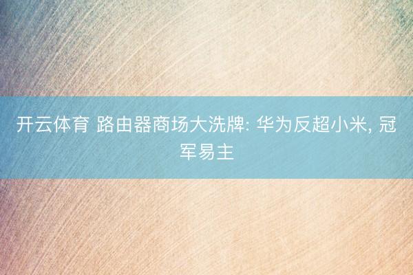 开云体育 路由器商场大洗牌: 华为反超小米， 冠军易主