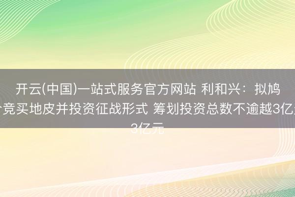 开云(中国)一站式服务官方网站 利和兴：拟鸠合竞买地皮并投资征战形式 筹划投资总数不逾越3亿元